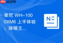 索尼 WH-1000XM6 上手体验：降噪王者归来，音质与智能再升级