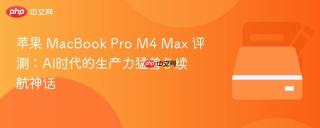苹果 MacBook Pro M4 Max 评测：AI时代的生产力猛兽与续航神话