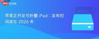 苹果正开发可折叠 iPad：发布时间或在 2026 年