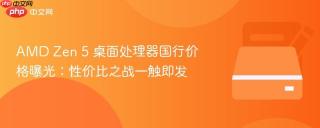 AMD Zen 5 桌面处理器国行价格曝光：性价比之战一触即发