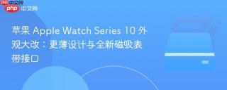 苹果 Apple Watch Series 10 外观大改：更薄设计与全新磁吸表带接口