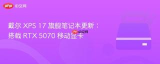 戴尔 XPS 17 旗舰笔记本更新：搭载 RTX 5070 移动显卡