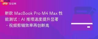 新款 MacBook Pro M4 Max 性能测试：AI 推理速度提升显著，视频剪辑效率再创新高