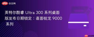 英特尔酷睿 Ultra 300 系列桌面版发布日期锁定：直面锐龙 9000 系列