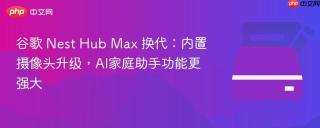 谷歌 Nest Hub Max 换代：内置摄像头升级，AI家庭助手功能更强大