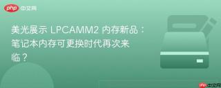 美光展示 LPCAMM2 内存新品：笔记本内存可更换时代再次来临？