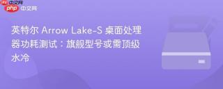 英特尔 Arrow Lake-S 桌面处理器功耗测试：旗舰型号或需顶级水冷