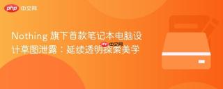 Nothing 旗下首款笔记本电脑设计草图泄露：延续透明探索美学
