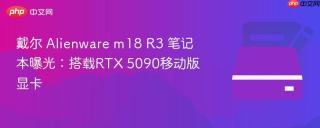 戴尔 Alienware m18 R3 笔记本曝光：搭载RTX 5090移动版显卡
