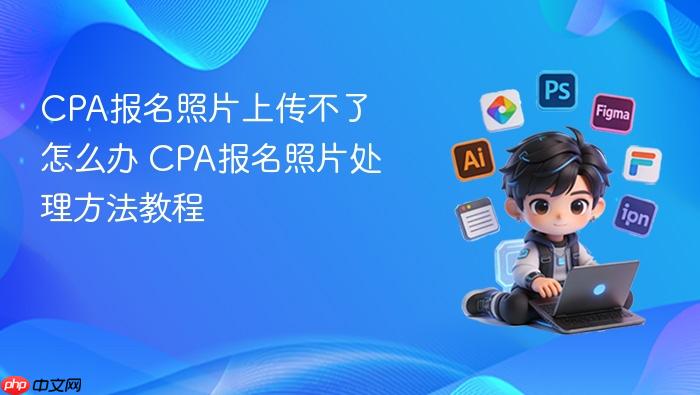cpa报名照片上传不了怎么办 cpa报名照片处理方法教程