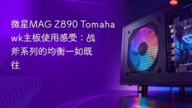微星MAG Z890 Tomahawk主板使用感受：战斧系列的均衡一如既往