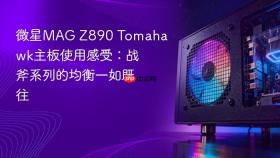 微星mag z890 tomahawk主板使用感受:战斧系列的均衡一如既往