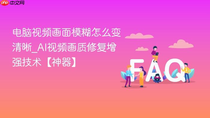 电脑视频画面模糊怎么变清晰_ai视频画质修复增强技术【神器】