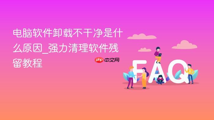 电脑软件卸载不干净是什么原因_强力清理软件残留教程