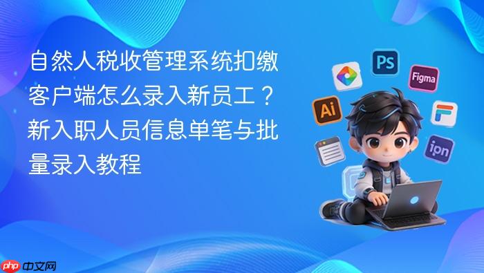 自然人税收管理系统扣缴客户端怎么录入新员工?新入职人员信息单笔与批量录入教程