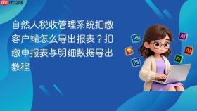 自然人税收管理系统扣缴客户端怎么导出报表？扣缴申报表与明细数据导出教程