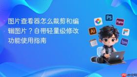 图片查看器怎么裁剪和编辑图片?自带轻量级修改功能使用指南