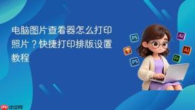 电脑图片查看器怎么打印照片?快捷打印排版设置教程