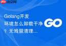 Golang开发环境怎么卸载干净？无残留清理步骤一览