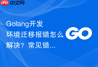 golang开发环境迁移报错怎么解决?常见错误排查步骤