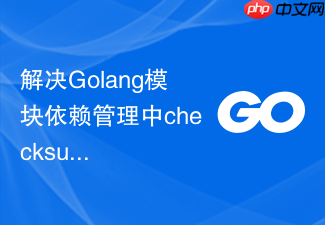 解决golang模块依赖管理中checksum校验失败的策略