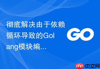 彻底解决由于依赖循环导致的golang模块编译报错