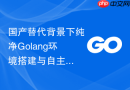 国产替代背景下纯净Golang环境搭建与自主可控编译实践