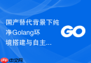 国产替代背景下纯净golang环境搭建与自主可控编译实践