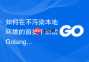 如何在不污染本地环境的前提下测试Golang模块依赖下载