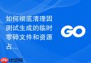 如何彻底清理因测试生成的临时零碎文件和资源占用