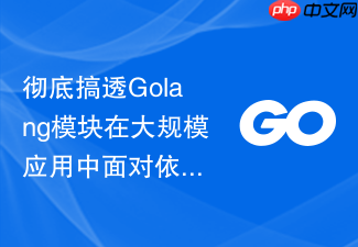 彻底搞透golang模块在大规模应用中面对依赖树深度嵌套的优化