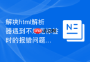 解决html解析器遇到不规范标签时的报错问题
