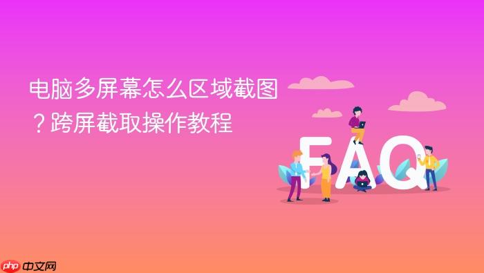 电脑多屏幕怎么区域截图?跨屏截取操作教程