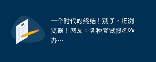 一个时代的终结！别了，IE浏览器！网友：各种考试报名咋办…