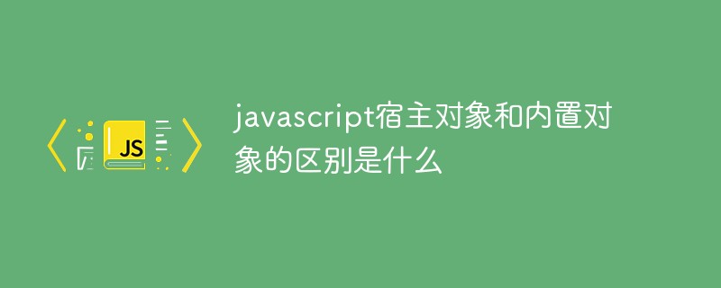 javascript宿主对象和内置对象的区别是什么
