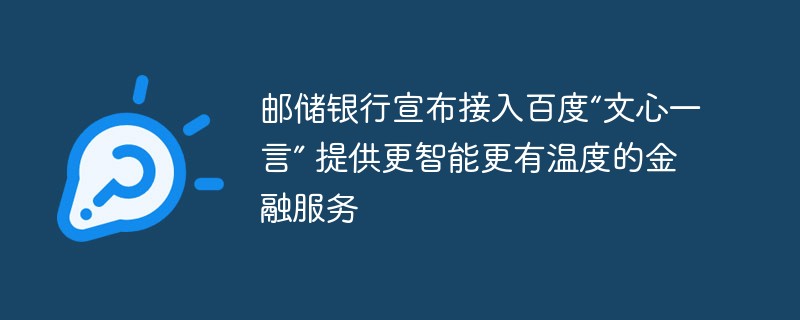 郵便貯蓄銀行は、よりスマートで温かい金融サービスを提供するため、Baidu の「Wen Xin Yi Yan」へのアクセスを発表