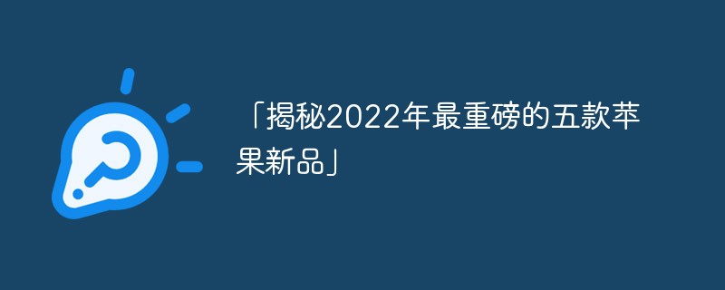 「揭秘2022年最重磅的五款苹果新品」