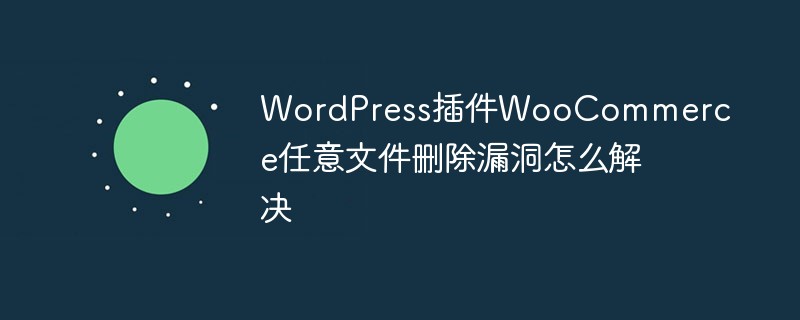 WordPress插件WooCommerce任意文件删除漏洞怎么解决