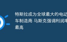 特斯拉成为全球最大的电动汽车制造商 马斯克强调利润率最高