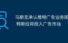 马斯克承认推特广告业务困境 特斯拉将投入广告市场
