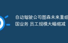 自动驾驶公司图森未来重组美国业务 员工规模大幅缩减