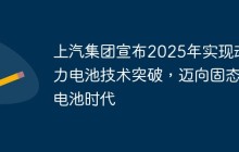 上汽集团宣布2025年实现动力电池技术突破，迈向固态电池时代