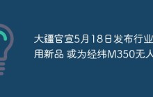 大疆官宣5月18日发布行业应用新品 或为经纬M350无人机