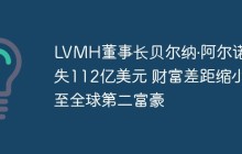 LVMH董事长贝尔纳·阿尔诺损失112亿美元 财富差距缩小至全球第二富豪