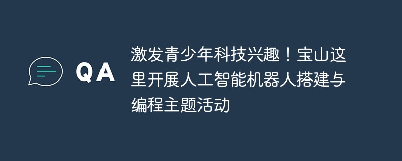 Suscitez l’intérêt des jeunes pour la science et la technologie ! Des activités thématiques sur la construction et la programmation de robots à intelligence artificielle ont lieu ici à Baoshan