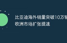 比亚迪海外销量突破10万辆 欧洲市场扩张提速