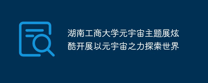 L'exposition thématique Metaverse de l'Université de technologie et de commerce du Hunan est lancée avec fraîcheur pour explorer le monde avec la puissance du métaverse