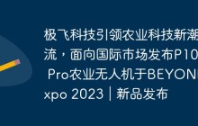 极飞科技引领农业科技新潮流，面向国际市场发布P100 Pro农业无人机于BEYOND Expo 2023｜新品发布