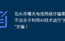 包头市曝光电信网络诈骗案件 不法分子利用AI技术进行“换脸”诈骗！