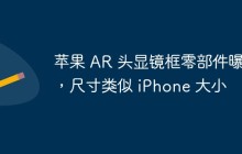 苹果 AR 头显镜框零部件曝光，尺寸类似 iPhone 大小
